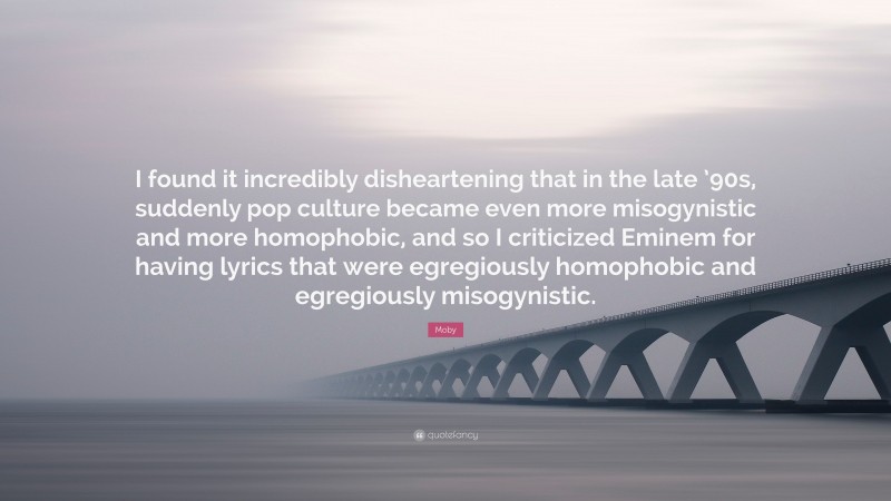Moby Quote: “I found it incredibly disheartening that in the late ’90s, suddenly pop culture became even more misogynistic and more homophobic, and so I criticized Eminem for having lyrics that were egregiously homophobic and egregiously misogynistic.”