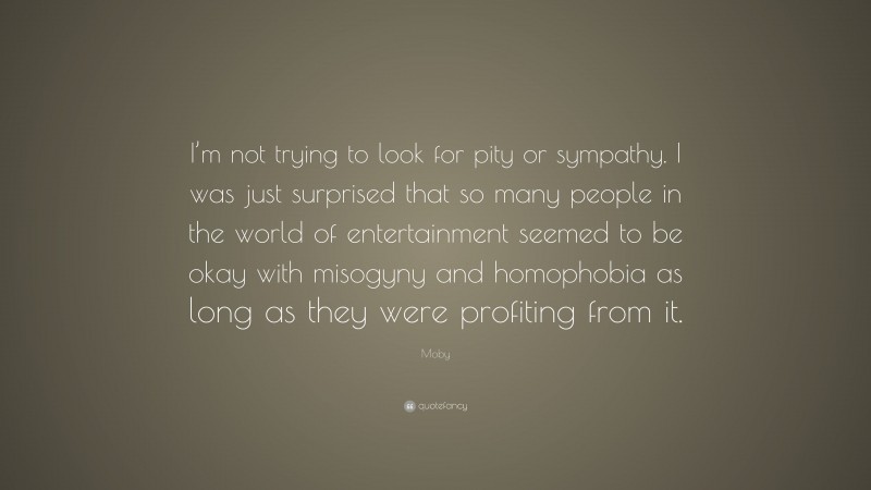 Moby Quote: “I’m not trying to look for pity or sympathy. I was just surprised that so many people in the world of entertainment seemed to be okay with misogyny and homophobia as long as they were profiting from it.”