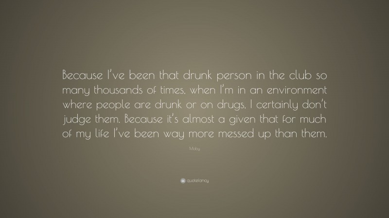 Moby Quote: “Because I’ve been that drunk person in the club so many thousands of times, when I’m in an environment where people are drunk or on drugs, I certainly don’t judge them. Because it’s almost a given that for much of my life I’ve been way more messed up than them.”