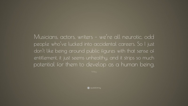 Moby Quote: “Musicians, actors, writers – we’re all neurotic, odd people who’ve lucked into accidental careers. So I just don’t like being around public figures with that sense of entitlement, it just seems unhealthy, and it strips so much potential for them to develop as a human being.”