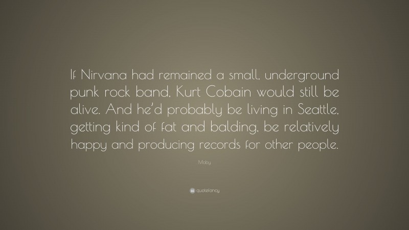 Moby Quote: “If Nirvana had remained a small, underground punk rock band, Kurt Cobain would still be alive. And he’d probably be living in Seattle, getting kind of fat and balding, be relatively happy and producing records for other people.”