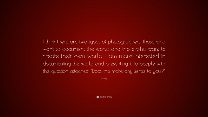 Moby Quote: “I think there are two types of photographers, those who want to document the world and those who want to create their own world. I am more interested in documenting the world and presenting it to people with the question attached, ‘Does this make any sense to you?’”