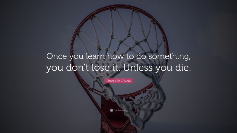 Shaquille O'Neal Quote: “Once you learn how to do something, you don’t lose it. Unless you die.”