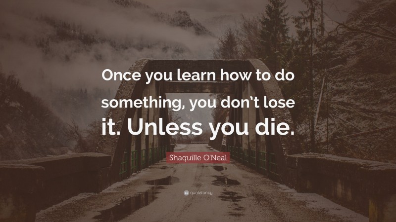 Shaquille O'Neal Quote: “Once you learn how to do something, you don’t lose it. Unless you die.”