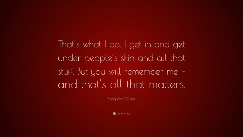 Shaquille O'Neal Quote: “That’s what I do. I get in and get under people’s skin and all that stuff. But you will remember me – and that’s all that matters.”