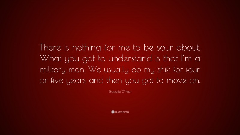 Shaquille O'Neal Quote: “There is nothing for me to be sour about. What you got to understand is that I’m a military man. We usually do my shift for four or five years and then you got to move on.”