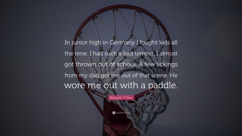 Shaquille O'Neal Quote: “In junior high in Germany I fought kids all the time. I had such a bad temper, I almost got thrown out of school. A few lickings from my dad got me out of that scene. He wore me out with a paddle.”