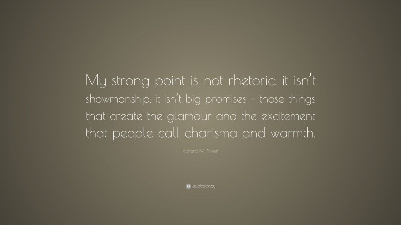 Richard M. Nixon Quote: “My strong point is not rhetoric, it isn’t showmanship, it isn’t big promises – those things that create the glamour and the excitement that people call charisma and warmth.”
