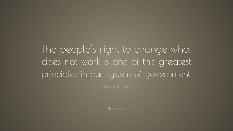 Richard M. Nixon Quote: “The people’s right to change what does not work is one of the greatest principles in our system of government.”