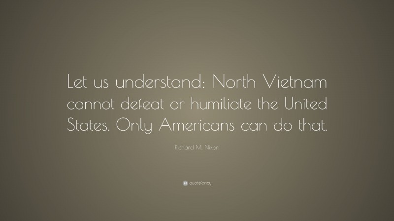 Richard M. Nixon Quote: “Let us understand: North Vietnam cannot defeat or humiliate the United States. Only Americans can do that.”