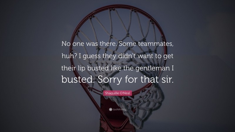 Shaquille O'Neal Quote: “No one was there. Some teammates, huh? I guess they didn’t want to get their lip busted like the gentleman I busted. Sorry for that sir.”