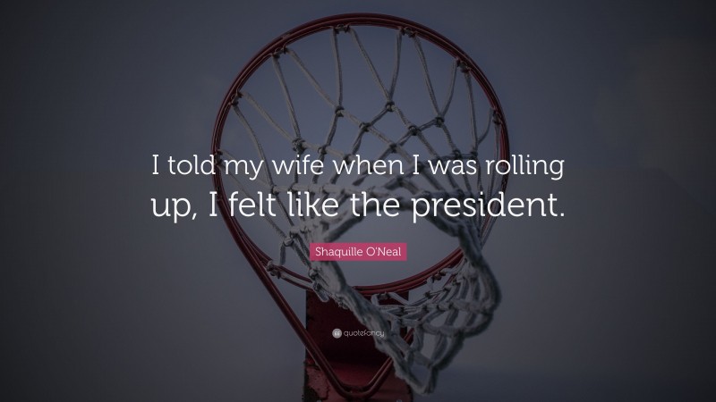 Shaquille O'Neal Quote: “I told my wife when I was rolling up, I felt like the president.”