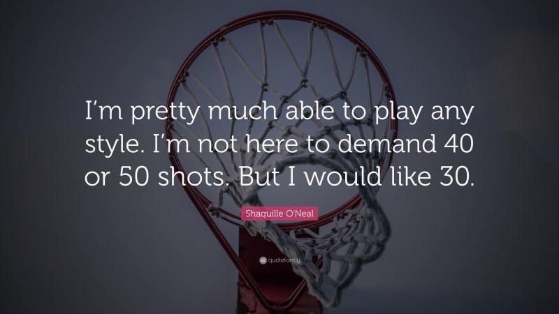 Shaquille O'Neal Quote: “I’m pretty much able to play any style. I’m not here to demand 40 or 50 shots. But I would like 30.”