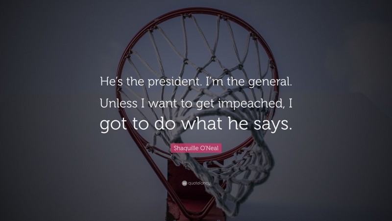 Shaquille O'Neal Quote: “He’s the president. I’m the general. Unless I want to get impeached, I got to do what he says.”