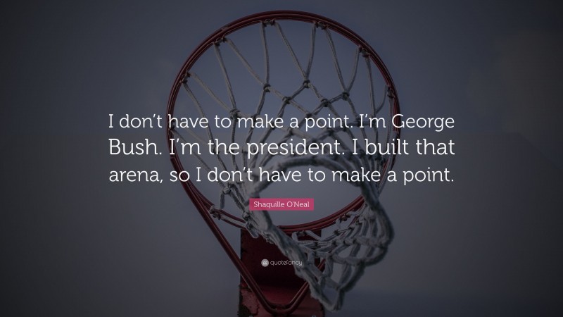 Shaquille O'Neal Quote: “I don’t have to make a point. I’m George Bush. I’m the president. I built that arena, so I don’t have to make a point.”
