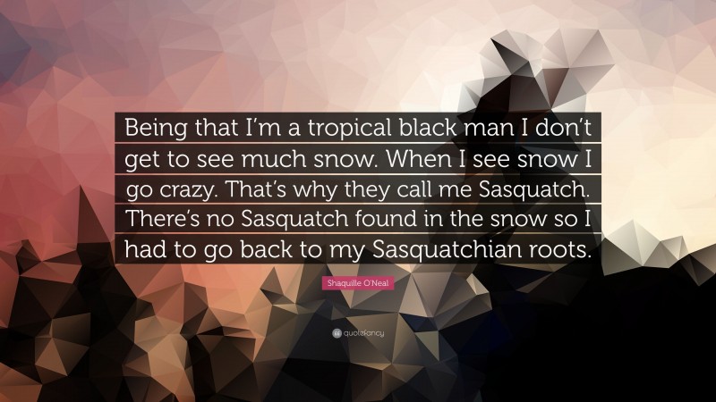 Shaquille O'Neal Quote: “Being that I’m a tropical black man I don’t get to see much snow. When I see snow I go crazy. That’s why they call me Sasquatch. There’s no Sasquatch found in the snow so I had to go back to my Sasquatchian roots.”