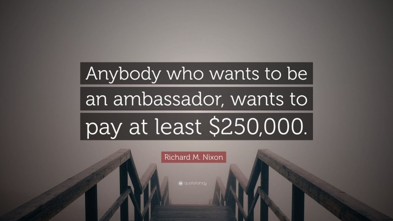 Richard M. Nixon Quote: “Anybody who wants to be an ambassador, wants to pay at least $250,000.”