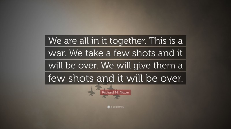 Richard M. Nixon Quote: “We are all in it together. This is a war. We take a few shots and it will be over. We will give them a few shots and it will be over.”