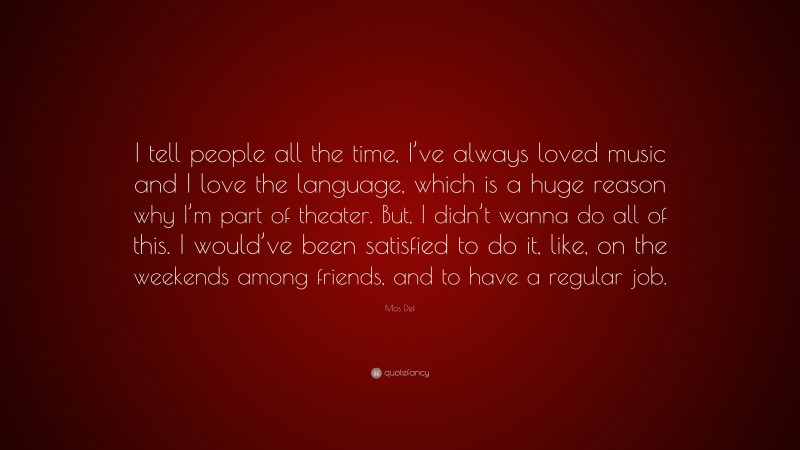 Mos Def Quote: “I tell people all the time, I’ve always loved music and I love the language, which is a huge reason why I’m part of theater. But, I didn’t wanna do all of this. I would’ve been satisfied to do it, like, on the weekends among friends, and to have a regular job.”