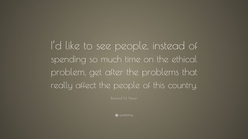 Richard M. Nixon Quote: “I’d like to see people, instead of spending so much time on the ethical problem, get after the problems that really affect the people of this country.”