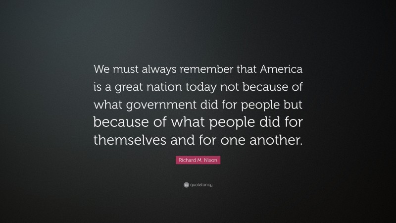 Richard M. Nixon Quote: “We must always remember that America is a great nation today not because of what government did for people but because of what people did for themselves and for one another.”