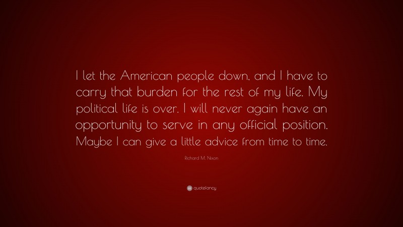 Richard M. Nixon Quote: “I let the American people down, and I have to carry that burden for the rest of my life. My political life is over. I will never again have an opportunity to serve in any official position. Maybe I can give a little advice from time to time.”
