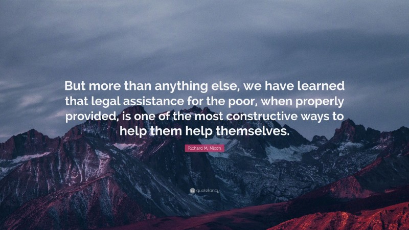 Richard M. Nixon Quote: “But more than anything else, we have learned that legal assistance for the poor, when properly provided, is one of the most constructive ways to help them help themselves.”