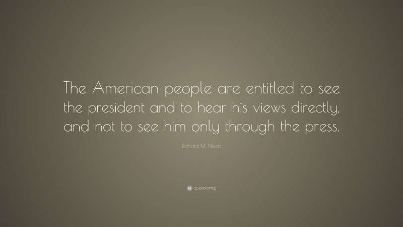 Richard M. Nixon Quote: “The American people are entitled to see the president and to hear his views directly, and not to see him only through the press.”
