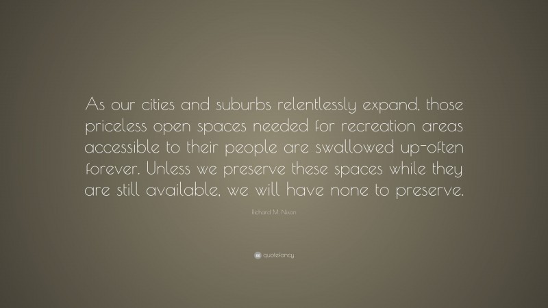 Richard M. Nixon Quote: “As our cities and suburbs relentlessly expand, those priceless open spaces needed for recreation areas accessible to their people are swallowed up-often forever. Unless we preserve these spaces while they are still available, we will have none to preserve.”
