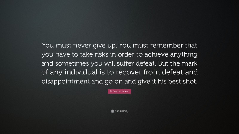 Richard M. Nixon Quote: “You must never give up. You must remember that you have to take risks in order to achieve anything and sometimes you will suffer defeat. But the mark of any individual is to recover from defeat and disappointment and go on and give it his best shot.”