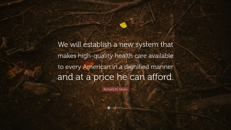 Richard M. Nixon Quote: “We will establish a new system that makes high-quality health care available to every American in a dignified manner and at a price he can afford.”