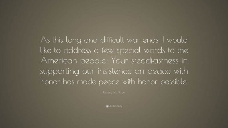 Richard M. Nixon Quote: “As this long and difficult war ends, I would like to address a few special words to the American people: Your steadfastness in supporting our insistence on peace with honor has made peace with honor possible.”