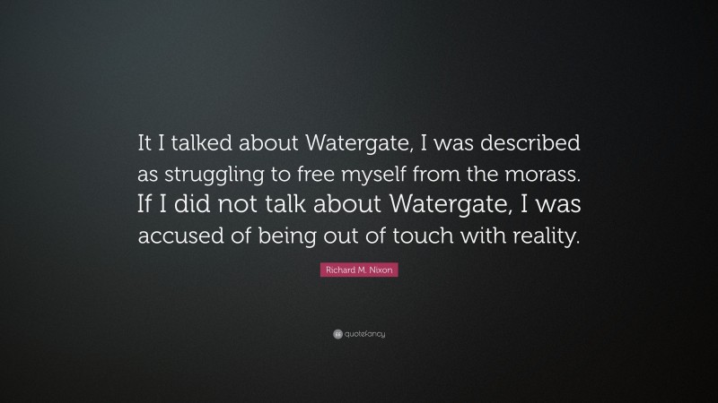 Richard M. Nixon Quote: “It I talked about Watergate, I was described as struggling to free myself from the morass. If I did not talk about Watergate, I was accused of being out of touch with reality.”