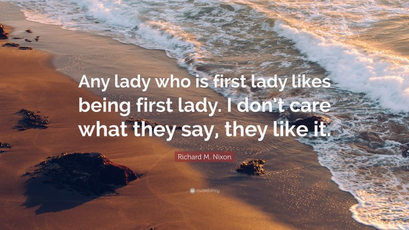 Richard M. Nixon Quote: “Any lady who is first lady likes being first lady. I don’t care what they say, they like it.”