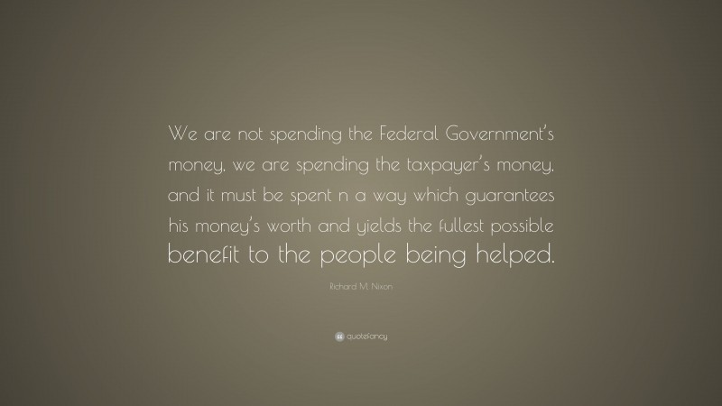 Richard M. Nixon Quote: “We are not spending the Federal Government’s money, we are spending the taxpayer’s money, and it must be spent n a way which guarantees his money’s worth and yields the fullest possible benefit to the people being helped.”