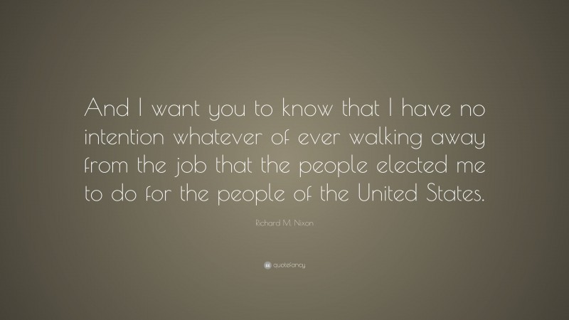 Richard M. Nixon Quote: “And I want you to know that I have no intention whatever of ever walking away from the job that the people elected me to do for the people of the United States.”
