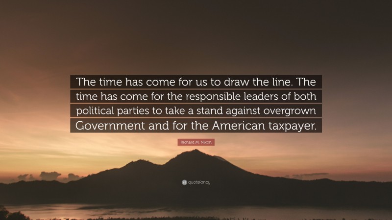 Richard M. Nixon Quote: “The time has come for us to draw the line. The time has come for the responsible leaders of both political parties to take a stand against overgrown Government and for the American taxpayer.”