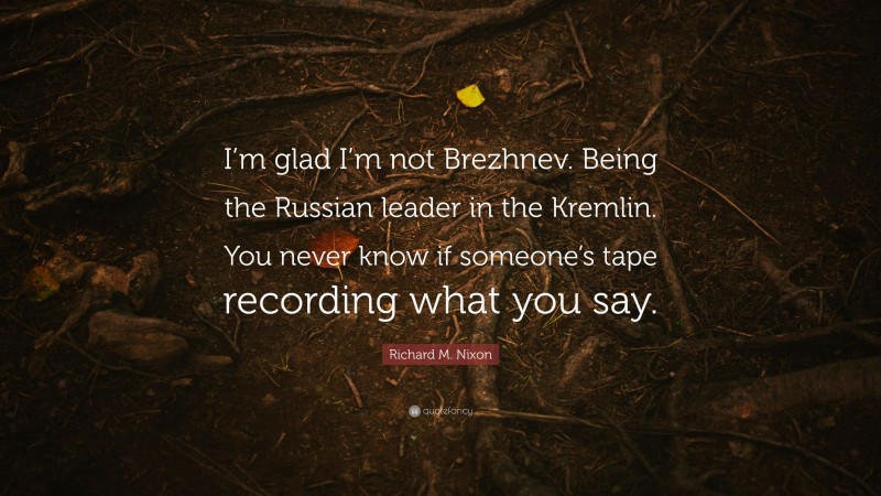 Richard M. Nixon Quote: “I’m glad I’m not Brezhnev. Being the Russian leader in the Kremlin. You never know if someone’s tape recording what you say.”