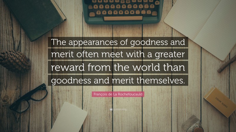 François de La Rochefoucauld Quote: “The appearances of goodness and merit often meet with a greater reward from the world than goodness and merit themselves.”