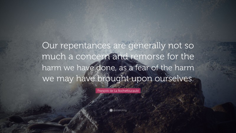 François de La Rochefoucauld Quote: “Our repentances are generally not so much a concern and remorse for the harm we have done, as a fear of the harm we may have brought upon ourselves.”