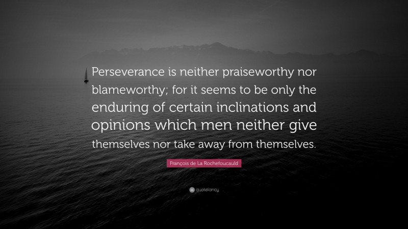 François de La Rochefoucauld Quote: “Perseverance is neither praiseworthy nor blameworthy; for it seems to be only the enduring of certain inclinations and opinions which men neither give themselves nor take away from themselves.”