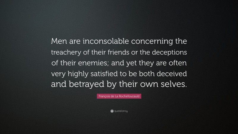 François de La Rochefoucauld Quote: “Men are inconsolable concerning the treachery of their friends or the deceptions of their enemies; and yet they are often very highly satisfied to be both deceived and betrayed by their own selves.”