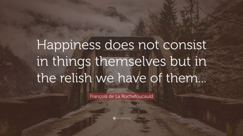 François de La Rochefoucauld Quote: “Happiness does not consist in things themselves but in the relish we have of them...”