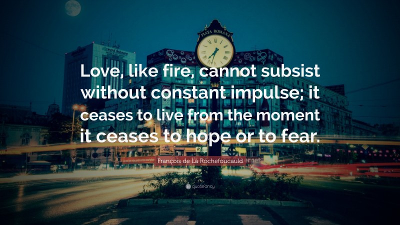 François de La Rochefoucauld Quote: “Love, like fire, cannot subsist without constant impulse; it ceases to live from the moment it ceases to hope or to fear.”