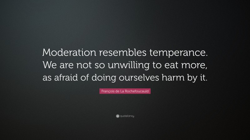 François de La Rochefoucauld Quote: “Moderation resembles temperance. We are not so unwilling to eat more, as afraid of doing ourselves harm by it.”
