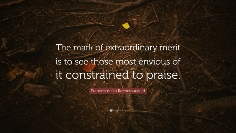 François de La Rochefoucauld Quote: “The mark of extraordinary merit is to see those most envious of it constrained to praise.”