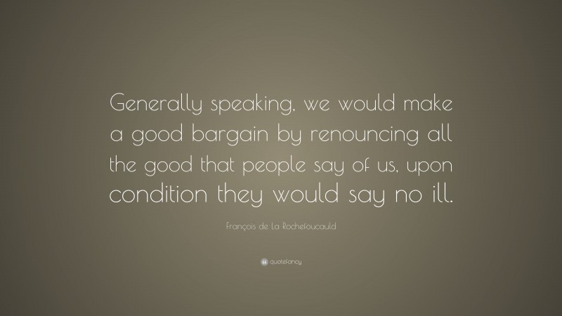 François de La Rochefoucauld Quote: “Generally speaking, we would make a good bargain by renouncing all the good that people say of us, upon condition they would say no ill.”
