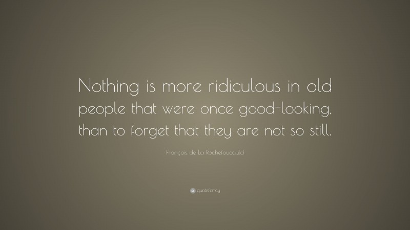 François de La Rochefoucauld Quote: “Nothing is more ridiculous in old people that were once good-looking, than to forget that they are not so still.”