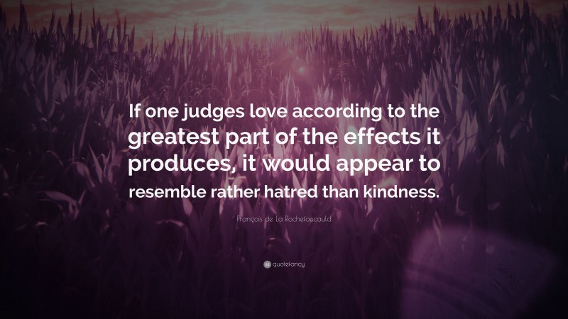 François de La Rochefoucauld Quote: “If one judges love according to the greatest part of the effects it produces, it would appear to resemble rather hatred than kindness.”