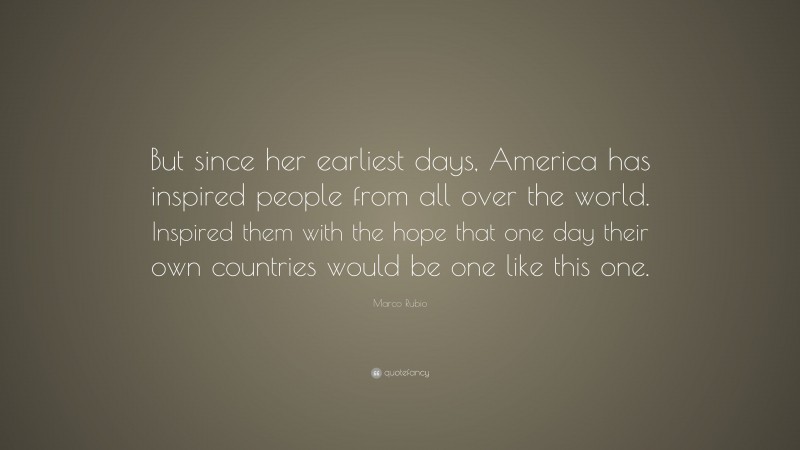 Marco Rubio Quote: “But since her earliest days, America has inspired people from all over the world. Inspired them with the hope that one day their own countries would be one like this one.”